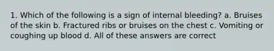 1. Which of the following is a sign of internal bleeding? a. Bruises of the skin b. Fractured ribs or bruises on the chest c. Vomiting or coughing up blood d. All of these answers are correct