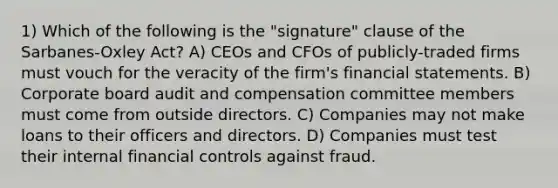 1) Which of the following is the "signature" clause of the Sarbanes-Oxley Act? A) CEOs and CFOs of publicly-traded firms must vouch for the veracity of the firm's financial statements. B) Corporate board audit and compensation committee members must come from outside directors. C) Companies may not make loans to their officers and directors. D) Companies must test their internal financial controls against fraud.