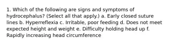 1. Which of the following are signs and symptoms of hydrocephalus? (Select all that apply.) a. Early closed suture lines b. Hyperreflexia c. Irritable, poor feeding d. Does not meet expected height and weight e. Difficulty holding head up f. Rapidly increasing head circumference