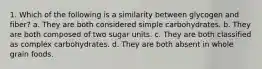 1. Which of the following is a similarity between glycogen and fiber? a. They are both considered simple carbohydrates. b. They are both composed of two sugar units. c. They are both classified as complex carbohydrates. d. They are both absent in whole grain foods.