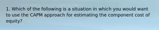 1. Which of the following is a situation in which you would want to use the CAPM approach for estimating the component cost of equity?