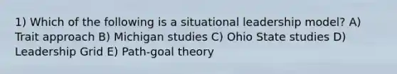 1) Which of the following is a situational leadership model? A) Trait approach B) Michigan studies C) Ohio State studies D) Leadership Grid E) Path-goal theory