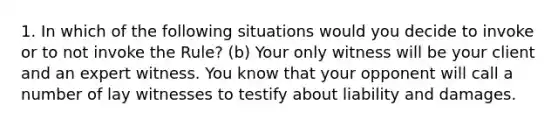 1. In which of the following situations would you decide to invoke or to not invoke the Rule? (b) Your only witness will be your client and an expert witness. You know that your opponent will call a number of lay witnesses to testify about liability and damages.