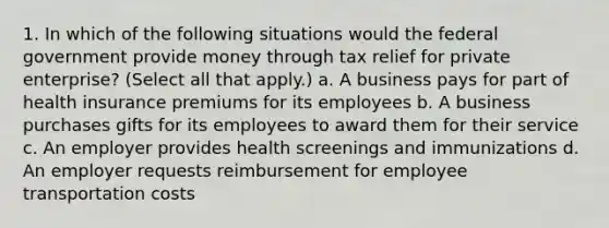 1. In which of the following situations would the federal government provide money through tax relief for private enterprise? (Select all that apply.) a. A business pays for part of health insurance premiums for its employees b. A business purchases gifts for its employees to award them for their service c. An employer provides health screenings and immunizations d. An employer requests reimbursement for employee transportation costs