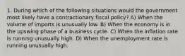 1. During which of the following situations would the government most likely have a contractionary fiscal policy? A) When the volume of imports is unusually low. B) When the economy is in the upswing phase of a business cycle. C) When the inflation rate is running unusually high. D) When the unemployment rate is running unusually high.