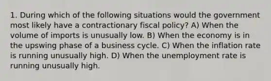 1. During which of the following situations would the government most likely have a contractionary fiscal policy? A) When the volume of imports is unusually low. B) When the economy is in the upswing phase of a business cycle. C) When the inflation rate is running unusually high. D) When the unemployment rate is running unusually high.