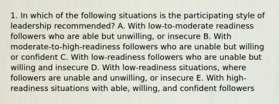 1. In which of the following situations is the participating style of leadership recommended? A. With low-to-moderate readiness followers who are able but unwilling, or insecure B. With moderate-to-high-readiness followers who are unable but willing or confident C. With low-readiness followers who are unable but willing and insecure D. With low-readiness situations, where followers are unable and unwilling, or insecure E. With high-readiness situations with able, willing, and confident followers