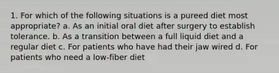 1. For which of the following situations is a pureed diet most appropriate? a. As an initial oral diet after surgery to establish tolerance. b. As a transition between a full liquid diet and a regular diet c. For patients who have had their jaw wired d. For patients who need a low-fiber diet