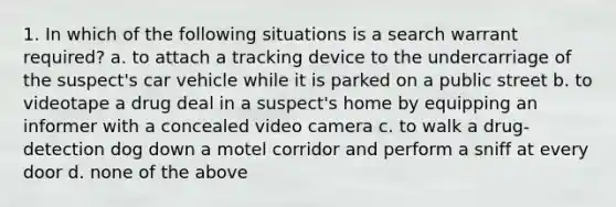 1. In which of the following situations is a search warrant required? a. to attach a tracking device to the undercarriage of the suspect's car vehicle while it is parked on a public street b. to videotape a drug deal in a suspect's home by equipping an informer with a concealed video camera c. to walk a drug-detection dog down a motel corridor and perform a sniff at every door d. none of the above