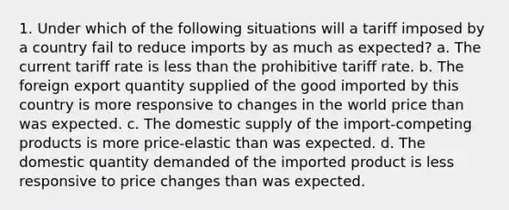 1. Under which of the following situations will a tariff imposed by a country fail to reduce imports by as much as expected? a. The current tariff rate is less than the prohibitive tariff rate. b. The foreign export quantity supplied of the good imported by this country is more responsive to changes in the world price than was expected. c. The domestic supply of the import-competing products is more price-elastic than was expected. d. The domestic quantity demanded of the imported product is less responsive to price changes than was expected.