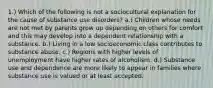 1.) Which of the following is not a sociocultural explanation for the cause of substance use disorders? a.) Children whose needs are not met by parents grow up depending on others for comfort and this may develop into a dependent relationship with a substance. b.) Living in a low socioeconomic class contributes to substance abuse. c.) Regions with higher levels of unemployment have higher rates of alcoholism. d.) Substance use and dependence are more likely to appear in families where substance use is valued or at least accepted.