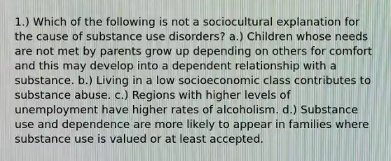 1.) Which of the following is not a sociocultural explanation for the cause of substance use disorders? a.) Children whose needs are not met by parents grow up depending on others for comfort and this may develop into a dependent relationship with a substance. b.) Living in a low socioeconomic class contributes to substance abuse. c.) Regions with higher levels of unemployment have higher rates of alcoholism. d.) Substance use and dependence are more likely to appear in families where substance use is valued or at least accepted.