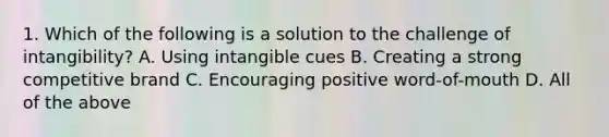 1. Which of the following is a solution to the challenge of intangibility? A. Using intangible cues B. Creating a strong competitive brand C. Encouraging positive word-of-mouth D. All of the above