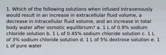 1. Which of the following solutions when infused intravenously would result in an increase in extracellular fluid volume, a decrease in intracellular fluid volume, and an increase in total body water after osmotic equilibrium? a. 1 L of 0.9% sodium chloride solution b. 1 L of 0.45% sodium chloride solution c. 1 L of 3% sodium chloride solution d. 1 L of 5% dextrose solution e. 1 L of pure water