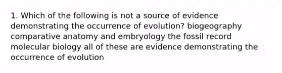 1. Which of the following is not a source of evidence demonstrating the occurrence of evolution? biogeography comparative anatomy and embryology the fossil record molecular biology all of these are evidence demonstrating the occurrence of evolution