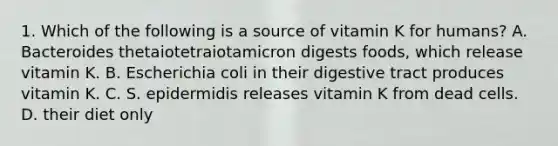 1. Which of the following is a source of vitamin K for humans? A. Bacteroides thetaiotetraiotamicron digests foods, which release vitamin K. B. Escherichia coli in their digestive tract produces vitamin K. C. S. epidermidis releases vitamin K from dead cells. D. their diet only