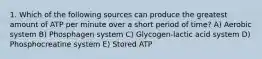 1. Which of the following sources can produce the greatest amount of ATP per minute over a short period of time? A) Aerobic system B) Phosphagen system C) Glycogen-lactic acid system D) Phosphocreatine system E) Stored ATP