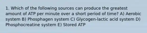 1. Which of the following sources can produce the greatest amount of ATP per minute over a short period of time? A) Aerobic system B) Phosphagen system C) Glycogen-lactic acid system D) Phosphocreatine system E) Stored ATP