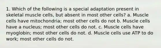 1. Which of the following is a special adaptation present in skeletal muscle cells, but absent in most other cells? a. Muscle cells have mitochondria; most other cells do not b. Muscle cells have a nucleus; most other cells do not. c. Muscle cells have myoglobin; most other cells do not. d. Muscle cells use ATP to do work; most other cells do not.