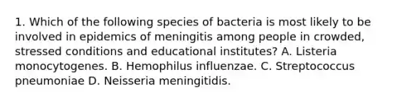 1. Which of the following species of bacteria is most likely to be involved in epidemics of meningitis among people in crowded, stressed conditions and educational institutes? A. Listeria monocytogenes. B. Hemophilus influenzae. C. Streptococcus pneumoniae D. Neisseria meningitidis.