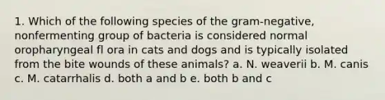 1. Which of the following species of the gram-negative, nonfermenting group of bacteria is considered normal oropharyngeal fl ora in cats and dogs and is typically isolated from the bite wounds of these animals? a. N. weaverii b. M. canis c. M. catarrhalis d. both a and b e. both b and c