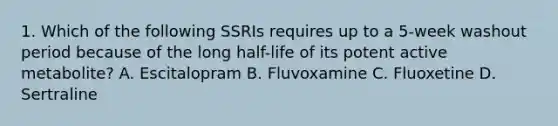 1. Which of the following SSRIs requires up to a 5-week washout period because of the long half-life of its potent active metabolite? A. Escitalopram B. Fluvoxamine C. Fluoxetine D. Sertraline