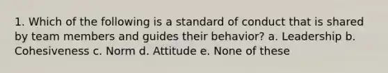 1. Which of the following is a standard of conduct that is shared by team members and guides their behavior? a. Leadership b. Cohesiveness c. Norm d. Attitude e. None of these