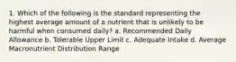 1. Which of the following is the standard representing the highest average amount of a nutrient that is unlikely to be harmful when consumed daily? a. Recommended Daily Allowance b. Tolerable Upper Limit c. Adequate Intake d. Average Macronutrient Distribution Range