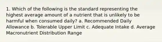 1. Which of the following is the standard representing the highest average amount of a nutrient that is unlikely to be harmful when consumed daily? a. Recommended Daily Allowance b. Tolerable Upper Limit c. Adequate Intake d. Average Macronutrient Distribution Range