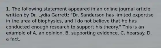 1. The following statement appeared in an online journal article written by Dr. Lydia Garrett: "Dr. Sanderson has limited expertise in the area of biophysics, and I do not believe that he has conducted enough research to support his theory." This is an example of A. an opinion. B. supporting evidence. C. hearsay. D. a fact.