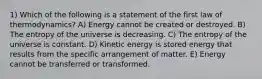 1) Which of the following is a statement of the first law of thermodynamics? A) Energy cannot be created or destroyed. B) The entropy of the universe is decreasing. C) The entropy of the universe is constant. D) Kinetic energy is stored energy that results from the specific arrangement of matter. E) Energy cannot be transferred or transformed.