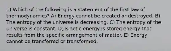 1) Which of the following is a statement of the first law of thermodynamics? A) Energy cannot be created or destroyed. B) The entropy of the universe is decreasing. C) The entropy of the universe is constant. D) Kinetic energy is stored energy that results from the specific arrangement of matter. E) Energy cannot be transferred or transformed.