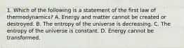 1. Which of the following is a statement of the first law of thermodynamics? A. Energy and matter cannot be created or destroyed. B. The entropy of the universe is decreasing. C. The entropy of the universe is constant. D. Energy cannot be transformed.