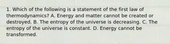 1. Which of the following is a statement of the first law of thermodynamics? A. Energy and matter cannot be created or destroyed. B. The entropy of the universe is decreasing. C. The entropy of the universe is constant. D. Energy cannot be transformed.