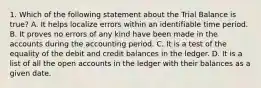 1. Which of the following statement about the Trial Balance is true? A. It helps localize errors within an identifiable time period. B. It proves no errors of any kind have been made in the accounts during the accounting period. C. It is a test of the equality of the debit and credit balances in the ledger. D. It is a list of all the open accounts in the ledger with their balances as a given date.