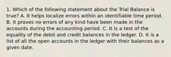 1. Which of the following statement about the Trial Balance is true? A. It helps localize errors within an identifiable time period. B. It proves no errors of any kind have been made in the accounts during the accounting period. C. It is a test of the equality of the debit and credit balances in the ledger. D. It is a list of all the open accounts in the ledger with their balances as a given date.