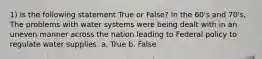 1) Is the following statement True or False? In the 60's and 70's, The problems with water systems were being dealt with in an uneven manner across the nation leading to Federal policy to regulate water supplies. a. True b. False