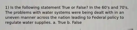 1) Is the following statement True or False? In the 60's and 70's, The problems with water systems were being dealt with in an uneven manner across the nation leading to Federal policy to regulate water supplies. a. True b. False