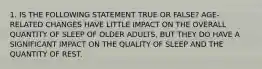 1. IS THE FOLLOWING STATEMENT TRUE OR FALSE? AGE-RELATED CHANGES HAVE LITTLE IMPACT ON THE OVERALL QUANTITY OF SLEEP OF OLDER ADULTS, BUT THEY DO HAVE A SIGNIFICANT IMPACT ON THE QUALITY OF SLEEP AND THE QUANTITY OF REST.