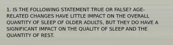 1. IS THE FOLLOWING STATEMENT TRUE OR FALSE? AGE-RELATED CHANGES HAVE LITTLE IMPACT ON THE OVERALL QUANTITY OF SLEEP OF OLDER ADULTS, BUT THEY DO HAVE A SIGNIFICANT IMPACT ON THE QUALITY OF SLEEP AND THE QUANTITY OF REST.