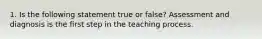 1. Is the following statement true or false? Assessment and diagnosis is the first step in the teaching process.