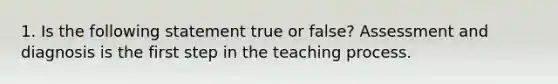 1. Is the following statement true or false? Assessment and diagnosis is the first step in the teaching process.