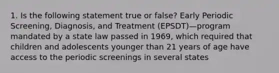 1. Is the following statement true or false? Early Periodic Screening, Diagnosis, and Treatment (EPSDT)—program mandated by a state law passed in 1969, which required that children and adolescents younger than 21 years of age have access to the periodic screenings in several states