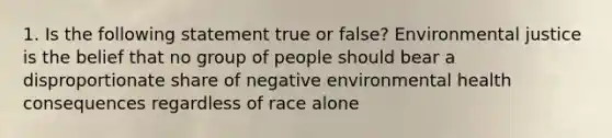 1. Is the following statement true or false? Environmental justice is the belief that no group of people should bear a disproportionate share of negative environmental health consequences regardless of race alone