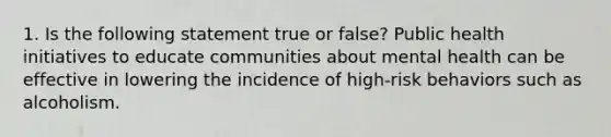 1. Is the following statement true or false? Public health initiatives to educate communities about mental health can be effective in lowering the incidence of high‐risk behaviors such as alcoholism.