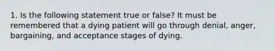 1. Is the following statement true or false? It must be remembered that a dying patient will go through denial, anger, bargaining, and acceptance stages of dying.