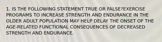 1. IS THE FOLLOWING STATEMENT TRUE OR FALSE?EXERCISE PROGRAMS TO INCREASE STRENGTH AND ENDURANCE IN THE OLDER ADULT POPULATION MAY HELP DELAY THE ONSET OF THE AGE-RELATED FUNCTIONAL CONSEQUENCES OF DECREASED STRENGTH AND ENDURANCE.