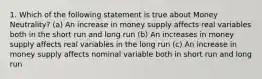 1. Which of the following statement is true about Money Neutrality? (a) An increase in money supply affects real variables both in the short run and long run (b) An increases in money supply affects real variables in the long run (c) An increase in money supply affects nominal variable both in short run and long run