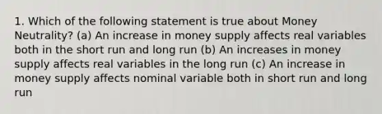 1. Which of the following statement is true about Money Neutrality? (a) An increase in money supply affects real variables both in the short run and long run (b) An increases in money supply affects real variables in the long run (c) An increase in money supply affects nominal variable both in short run and long run