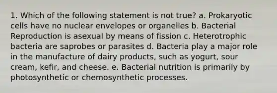 1. Which of the following statement is not true? a. Prokaryotic cells have no nuclear envelopes or organelles b. Bacterial Reproduction is asexual by means of fission c. Heterotrophic bacteria are saprobes or parasites d. Bacteria play a major role in the manufacture of dairy products, such as yogurt, sour cream, kefir, and cheese. e. Bacterial nutrition is primarily by photosynthetic or chemosynthetic processes.